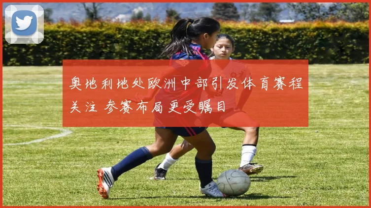 奥地利地处欧洲中部引发体育赛程关注 参赛布局更受瞩目