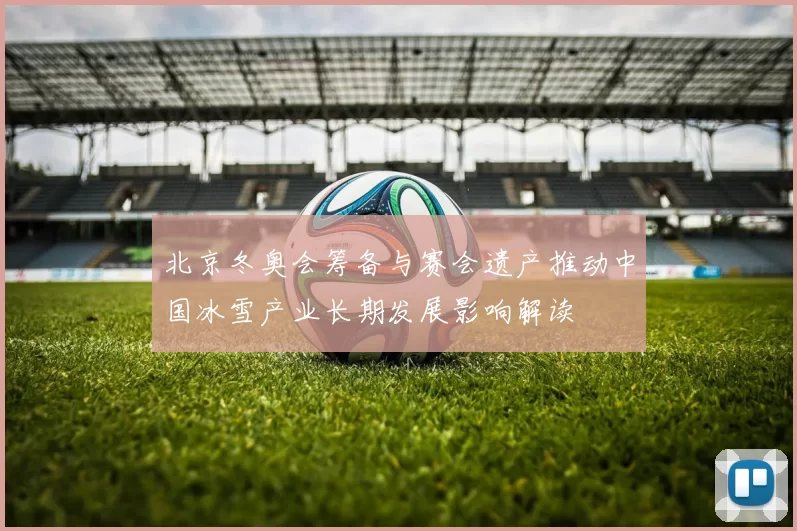 北京冬奥会筹备与赛会遗产推动中国冰雪产业长期发展影响解读