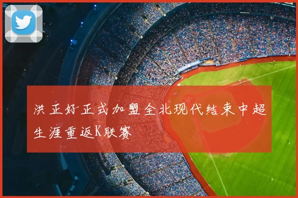 洪正好正式加盟全北现代结束中超生涯重返K联赛