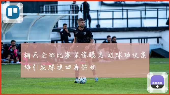 梅西全部比赛录像曝光 进球助攻集锦引发球迷回看热潮