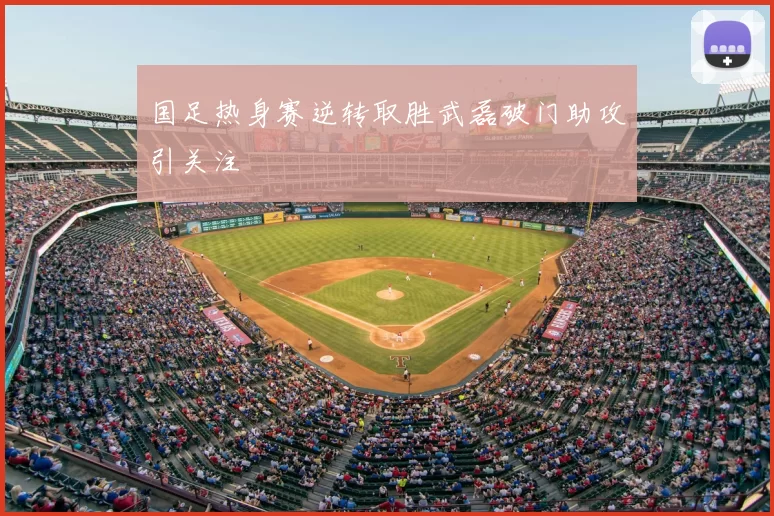 国足热身赛逆转取胜武磊破门助攻引关注