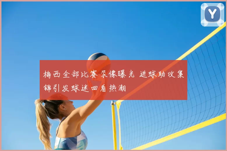 梅西全部比赛录像曝光 进球助攻集锦引发球迷回看热潮