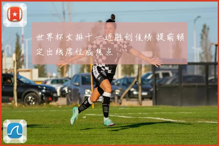 世界杯女排十一连胜创佳绩 提前锁定出线席位成焦点