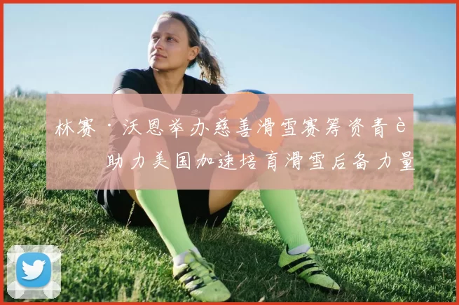 林赛·沃恩举办慈善滑雪赛筹资青训 助力美国加速培育滑雪后备力量