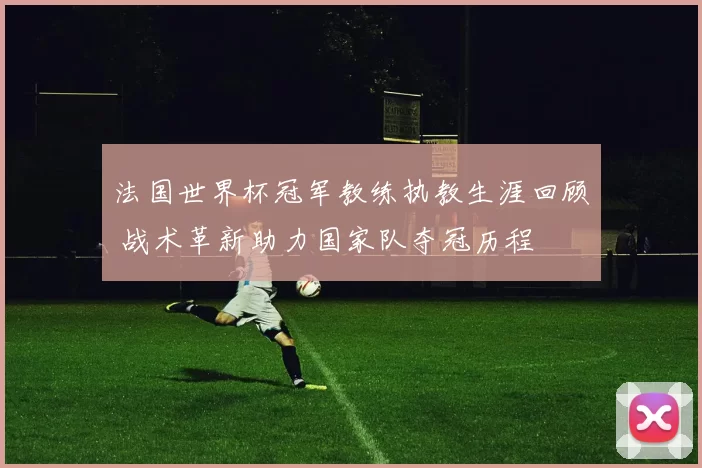 法国世界杯冠军教练执教生涯回顾 战术革新助力国家队夺冠历程