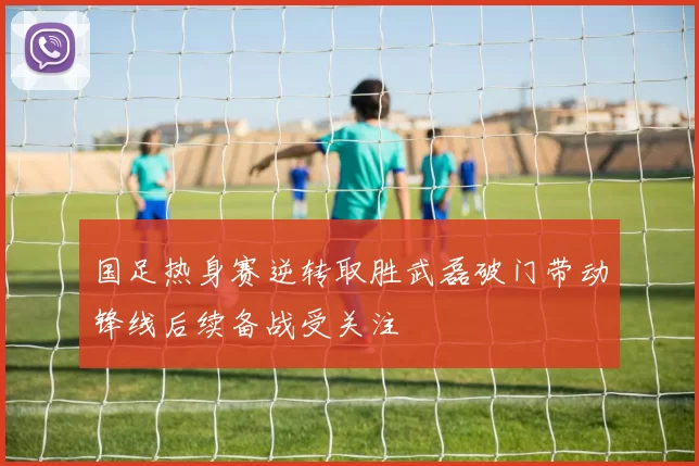 国足热身赛逆转取胜武磊破门带动锋线后续备战受关注