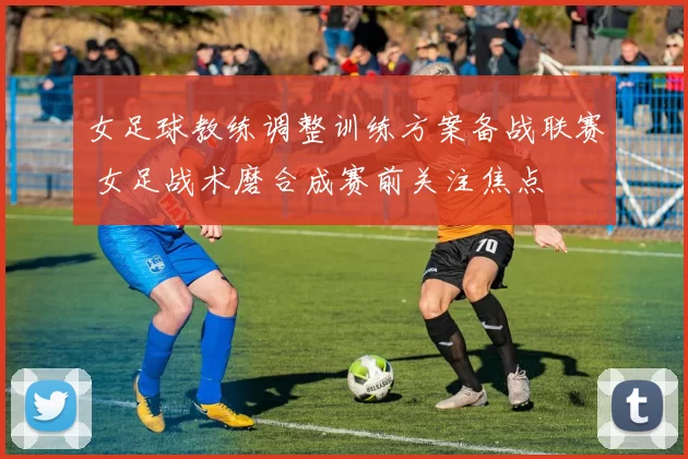 女足球教练调整训练方案备战联赛 女足战术磨合成赛前关注焦点