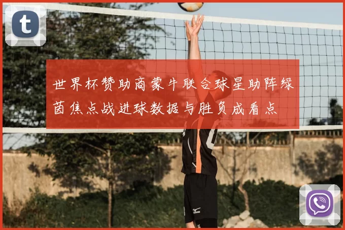 世界杯赞助商蒙牛联合球星助阵绿茵焦点战进球数据与胜负成看点