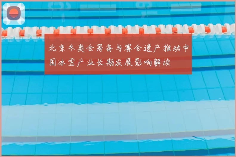 北京冬奥会筹备与赛会遗产推动中国冰雪产业长期发展影响解读