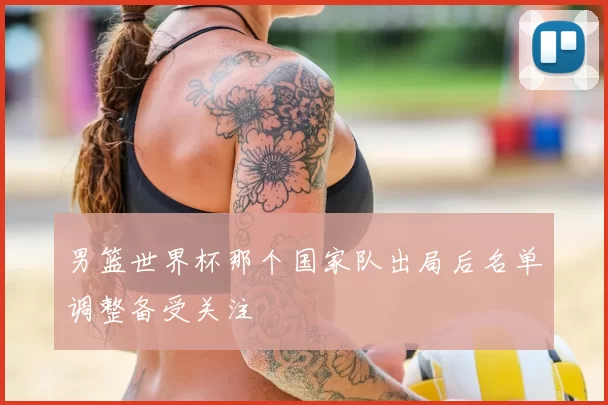 男篮世界杯那个国家队出局后名单调整备受关注