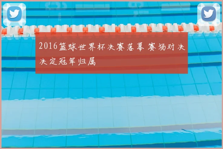 2016篮球世界杯决赛落幕 赛场对决决定冠军归属